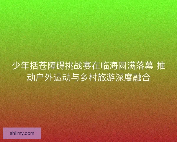 少年括苍障碍挑战赛在临海圆满落幕 推动户外运动与乡村旅游深度融合