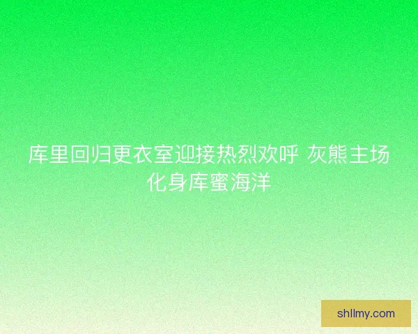 库里回归更衣室迎接热烈欢呼 灰熊主场化身库蜜海洋